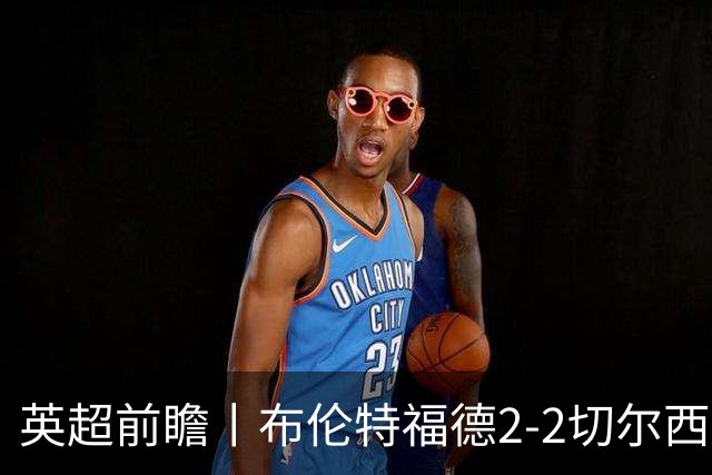 英超前瞻丨布伦特福德2-2切尔西：锋线猛将缺阵，龙哥战术遇难题